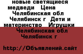 новые светящиеся медведи › Цена ­ 755 - Челябинская обл., Челябинск г. Дети и материнство » Игрушки   . Челябинская обл.,Челябинск г.